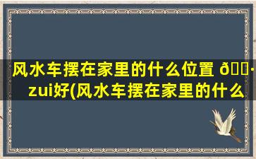 风水车摆在家里的什么位置 🌷 zui
好(风水车摆在家里的什么位置zui
好吉利)